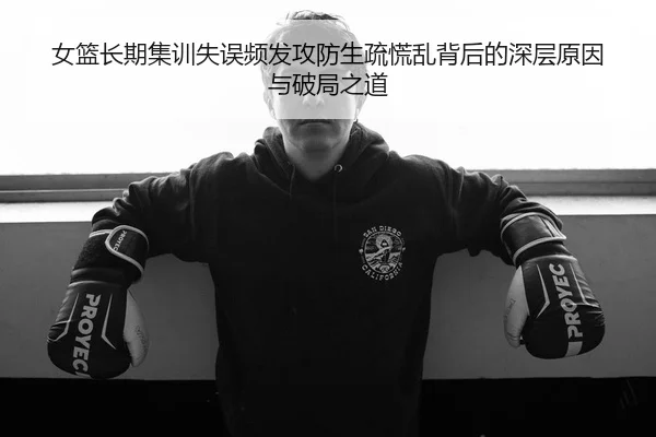 女篮长期集训失误频发攻防生疏慌乱背后的深层原因与破局之道